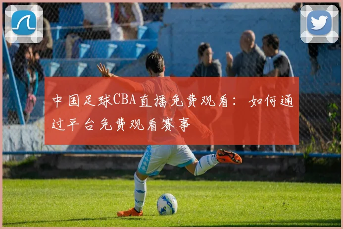 中国足球CBA直播免费观看：如何通过平台免费观看赛事