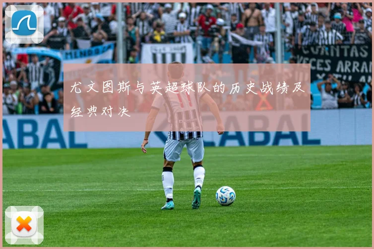 尤文图斯与英超球队的历史战绩及经典对决